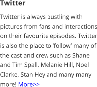 Twitter Twitter is always bustling with pictures from fans and interactions on their favourite episodes. Twitter is also the place to ‘follow’ many of the cast and crew such as Shane and Tim Spall, Melanie Hill, Noel Clarke, Stan Hey and many many more! More>>