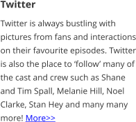Twitter Twitter is always bustling with pictures from fans and interactions on their favourite episodes. Twitter is also the place to ‘follow’ many of the cast and crew such as Shane and Tim Spall, Melanie Hill, Noel Clarke, Stan Hey and many many more! More>>