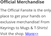 Official Merchandise The Official Fansite is the only place to get your hands on exclusive merchandise! From Keyrings to Mugs & T-Shirts! Visit the shop. More>>