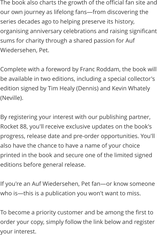 The book also charts the growth of the official fan site and our own journey as lifelong fans—from discovering the series decades ago to helping preserve its history, organising anniversary celebrations and raising significant sums for charity through a shared passion for Auf Wiedersehen, Pet.  Complete with a foreword by Franc Roddam, the book will be available in two editions, including a special collector's edition signed by Tim Healy (Dennis) and Kevin Whately (Neville).  By registering your interest with our publishing partner, Rocket 88, you'll receive exclusive updates on the book's progress, release date and pre-order opportunities. You'll also have the chance to have a name of your choice printed in the book and secure one of the limited signed editions before general release.  If you're an Auf Wiedersehen, Pet fan—or know someone who is—this is a publication you won't want to miss.  To become a priority customer and be among the first to order your copy, simply follow the link below and register your interest.
